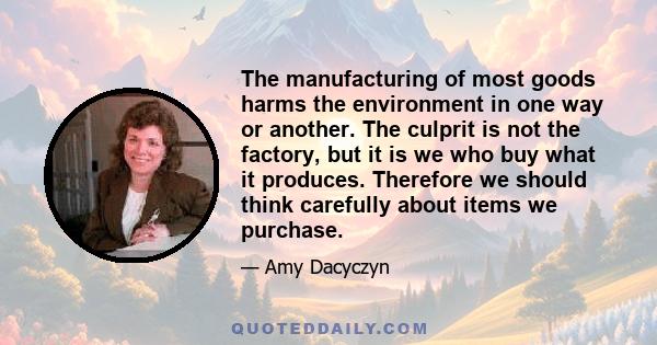 The manufacturing of most goods harms the environment in one way or another. The culprit is not the factory, but it is we who buy what it produces. Therefore we should think carefully about items we purchase.