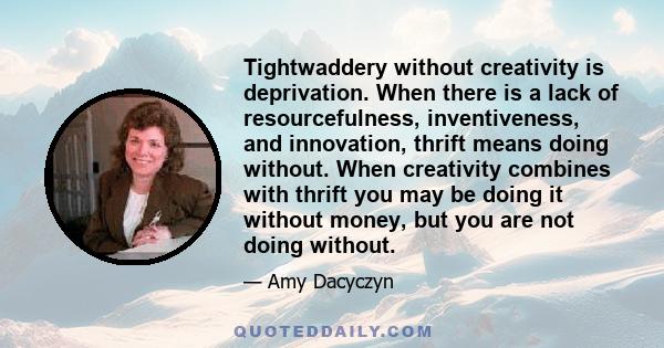 Tightwaddery without creativity is deprivation. When there is a lack of resourcefulness, inventiveness, and innovation, thrift means doing without. When creativity combines with thrift you may be doing it without money, 