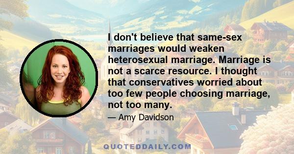 I don't believe that same-sex marriages would weaken heterosexual marriage. Marriage is not a scarce resource. I thought that conservatives worried about too few people choosing marriage, not too many.