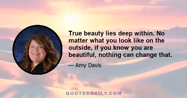 True beauty lies deep within. No matter what you look like on the outside, if you know you are beautiful, nothing can change that.