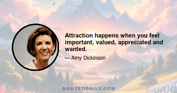 Attraction happens when you feel important, valued, appreciated and wanted.