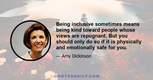 Being inclusive sometimes means being kind toward people whose views are repugnant. But you should only do so if it is physically and emotionally safe for you.