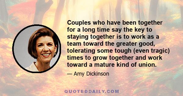 Couples who have been together for a long time say the key to staying together is to work as a team toward the greater good, tolerating some tough (even tragic) times to grow together and work toward a mature kind of