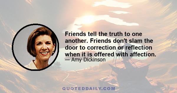 Friends tell the truth to one another. Friends don't slam the door to correction or reflection when it is offered with affection.