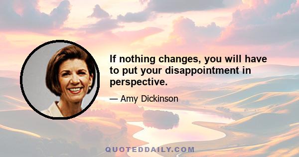 If nothing changes, you will have to put your disappointment in perspective.