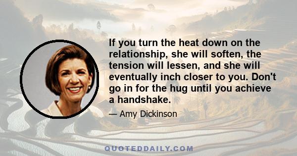 If you turn the heat down on the relationship, she will soften, the tension will lessen, and she will eventually inch closer to you. Don't go in for the hug until you achieve a handshake.