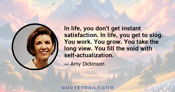 In life, you don't get instant satisfaction. In life, you get to slog. You work. You grow. You take the long view. You fill the void with self-actualization.