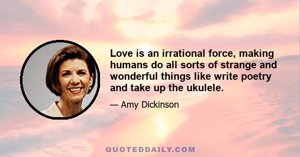 Love is an irrational force, making humans do all sorts of strange and wonderful things like write poetry and take up the ukulele.