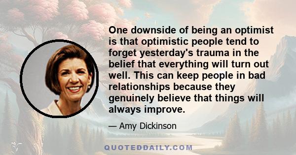 One downside of being an optimist is that optimistic people tend to forget yesterday's trauma in the belief that everything will turn out well. This can keep people in bad relationships because they genuinely believe