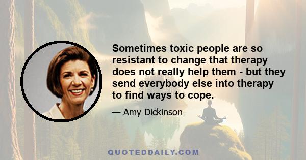 Sometimes toxic people are so resistant to change that therapy does not really help them - but they send everybody else into therapy to find ways to cope.