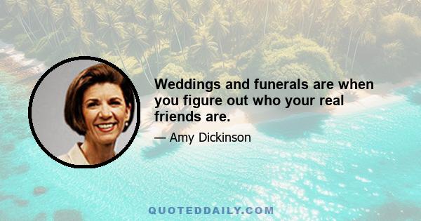 Weddings and funerals are when you figure out who your real friends are.