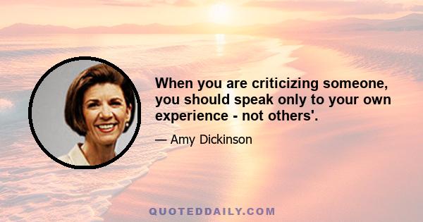 When you are criticizing someone, you should speak only to your own experience - not others'.