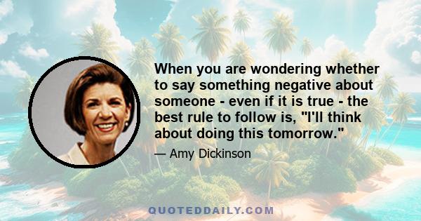 When you are wondering whether to say something negative about someone - even if it is true - the best rule to follow is, I'll think about doing this tomorrow.