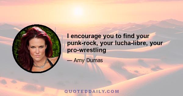 I encourage you to find your punk-rock, your lucha-libre, your pro-wrestling