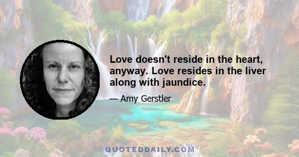 Love doesn't reside in the heart, anyway. Love resides in the liver along with jaundice.