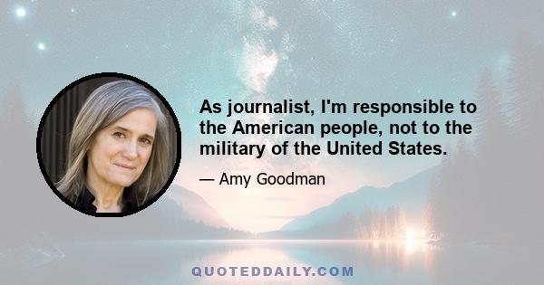 As journalist, I'm responsible to the American people, not to the military of the United States.