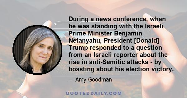 During a news conference, when he was standing with the Israeli Prime Minister Benjamin Netanyahu, President [Donald] Trump responded to a question from an Israeli reporter about the rise in anti-Semitic attacks - by