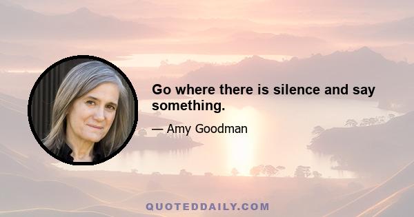 Go where there is silence and say something.