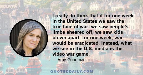 I really do think that if for one week in the United States we saw the true face of war, we saw people's limbs sheared off, we saw kids blown apart, for one week, war would be eradicated. Instead, what we see in the