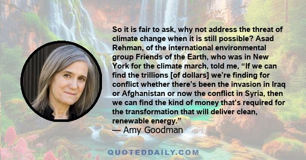 So it is fair to ask, why not address the threat of climate change when it is still possible? Asad Rehman, of the international environmental group Friends of the Earth, who was in New York for the climate march, told