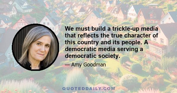 We must build a trickle-up media that reflects the true character of this country and its people. A democratic media serving a democratic society.