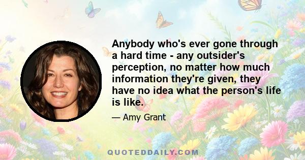 Anybody who's ever gone through a hard time - any outsider's perception, no matter how much information they're given, they have no idea what the person's life is like.