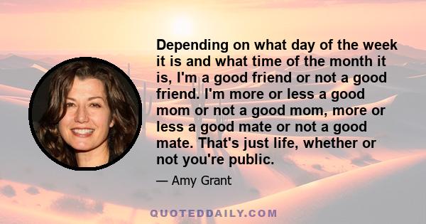 Depending on what day of the week it is and what time of the month it is, I'm a good friend or not a good friend. I'm more or less a good mom or not a good mom, more or less a good mate or not a good mate. That's just