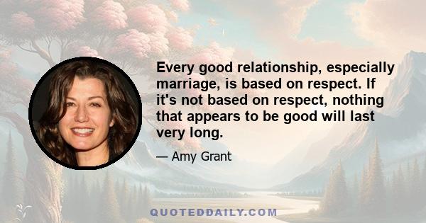 Every good relationship, especially marriage, is based on respect. If it's not based on respect, nothing that appears to be good will last very long.