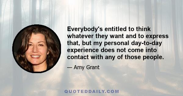 Everybody's entitled to think whatever they want and to express that, but my personal day-to-day experience does not come into contact with any of those people.