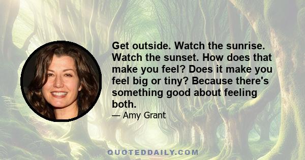 Get outside. Watch the sunrise. Watch the sunset. How does that make you feel? Does it make you feel big or tiny? Because there's something good about feeling both.