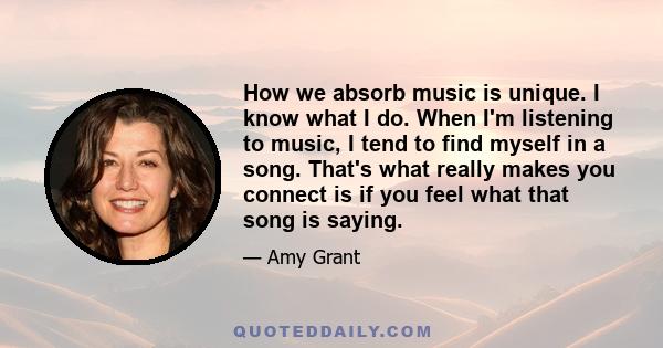 How we absorb music is unique. I know what I do. When I'm listening to music, I tend to find myself in a song. That's what really makes you connect is if you feel what that song is saying.