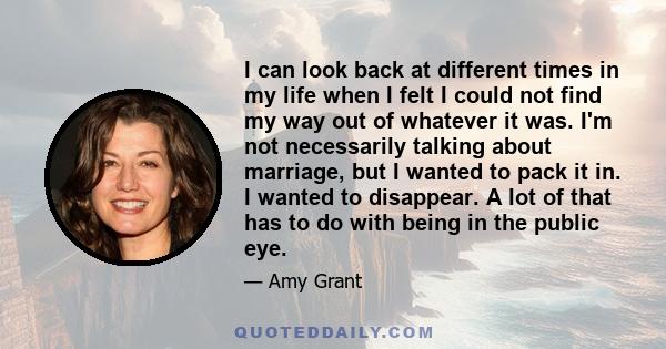 I can look back at different times in my life when I felt I could not find my way out of whatever it was. I'm not necessarily talking about marriage, but I wanted to pack it in. I wanted to disappear. A lot of that has