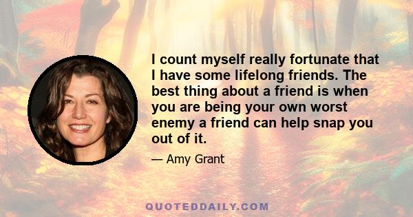 I count myself really fortunate that I have some lifelong friends. The best thing about a friend is when you are being your own worst enemy a friend can help snap you out of it.