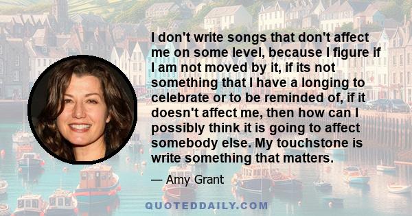 I don't write songs that don't affect me on some level, because I figure if I am not moved by it, if its not something that I have a longing to celebrate or to be reminded of, if it doesn't affect me, then how can I