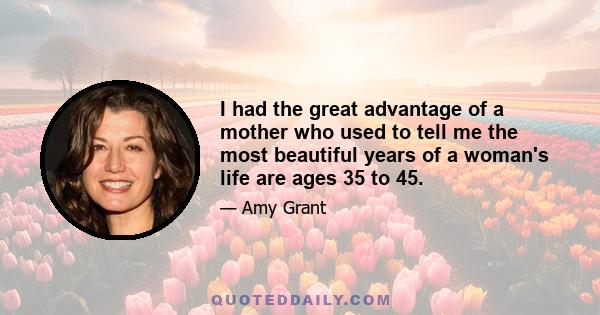 I had the great advantage of a mother who used to tell me the most beautiful years of a woman's life are ages 35 to 45.