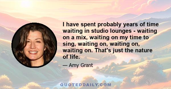 I have spent probably years of time waiting in studio lounges - waiting on a mix, waiting on my time to sing, waiting on, waiting on, waiting on. That's just the nature of life.