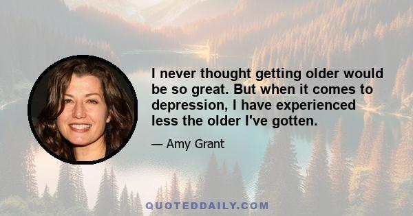 I never thought getting older would be so great. But when it comes to depression, I have experienced less the older I've gotten.