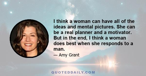 I think a woman can have all of the ideas and mental pictures. She can be a real planner and a motivator. But in the end, I think a woman does best when she responds to a man.