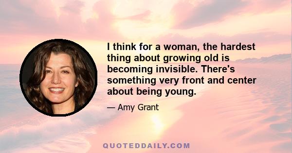 I think for a woman, the hardest thing about growing old is becoming invisible. There's something very front and center about being young.