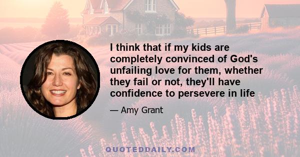 I think that if my kids are completely convinced of God's unfailing love for them, whether they fail or not, they'll have confidence to persevere in life