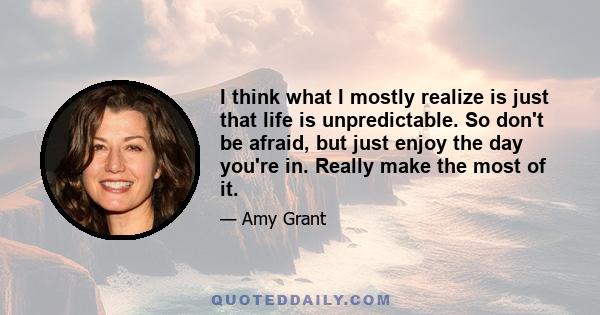 I think what I mostly realize is just that life is unpredictable. So don't be afraid, but just enjoy the day you're in. Really make the most of it.