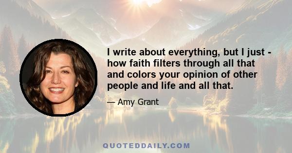 I write about everything, but I just - how faith filters through all that and colors your opinion of other people and life and all that.