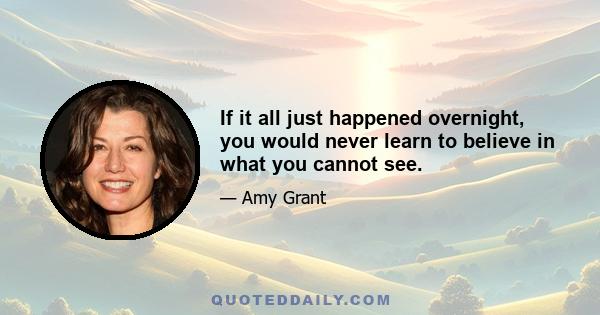 If it all just happened overnight, you would never learn to believe in what you cannot see.