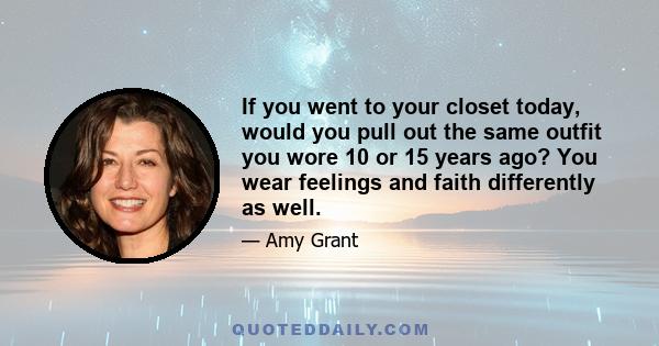 If you went to your closet today, would you pull out the same outfit you wore 10 or 15 years ago? You wear feelings and faith differently as well.