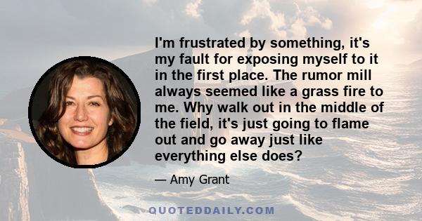 I'm frustrated by something, it's my fault for exposing myself to it in the first place. The rumor mill always seemed like a grass fire to me. Why walk out in the middle of the field, it's just going to flame out and go 