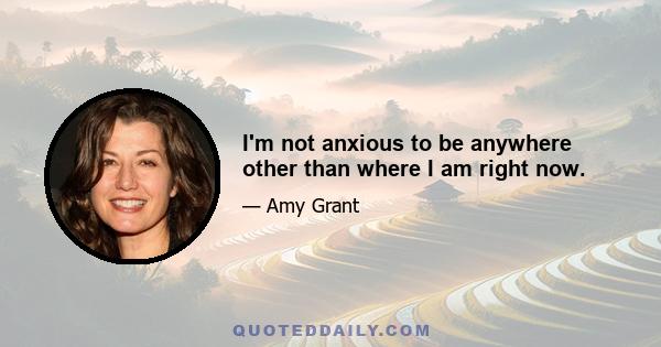 I'm not anxious to be anywhere other than where I am right now.