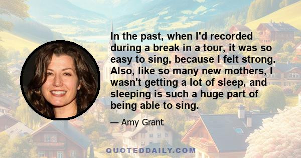 In the past, when I'd recorded during a break in a tour, it was so easy to sing, because I felt strong. Also, like so many new mothers, I wasn't getting a lot of sleep, and sleeping is such a huge part of being able to