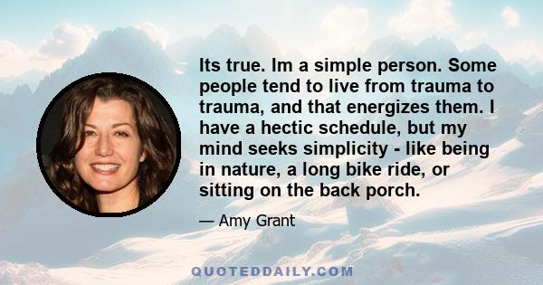 Its true. Im a simple person. Some people tend to live from trauma to trauma, and that energizes them. I have a hectic schedule, but my mind seeks simplicity - like being in nature, a long bike ride, or sitting on the