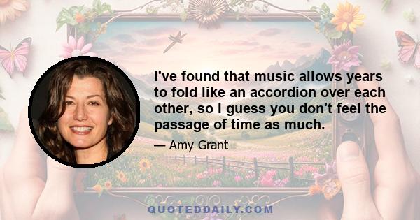 I've found that music allows years to fold like an accordion over each other, so I guess you don't feel the passage of time as much.