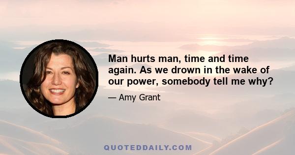 Man hurts man, time and time again. As we drown in the wake of our power, somebody tell me why?